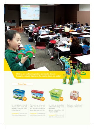 Product Type
Children are endless imagination and creative dreams
through a modulo3 Experience the creative dream is a reality!
For making basic and small
shapes as like snails, 2D
airplane and etc for" basic
mathematical skill."
ComponentㅣConnection joint
x100, Different shape part x54
For making as like wheels,
rollers, joints, racing car, train,
etc. vehicles, and etc for"
power transmission parts skill."
ComponentㅣConnection joint
x250, Different shape part x128
For making big size structures
as like combine & large trucks
by robot kits.
Also can make different 200
shape by modulo3.
ComponentㅣConnection joint
x250, Different shape part x128
Each parts can be bought
according to customer needs.
Alpha
kit
Action
kit
Robot
kit
Unit
kit
 
