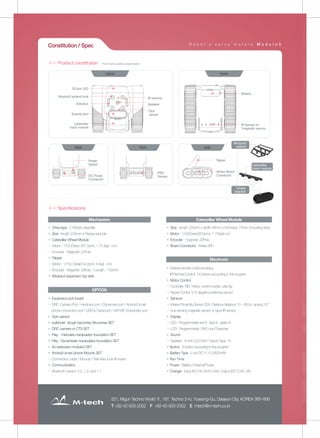 521, Migun Techno World Ⅱ, 187, Techno 2-ro, Yuseong-Gu, Daejeon City, KOREA 305-500
T +82-42-933-2052 F +82-42-933-2052 E mtech@m-tech.co.kr
3Color LED
IR receive
Speaker
*Giro
sensor
Modulo3 extend hole
8 Button
Extend port
caterpillar
track module
IR Sensor or
*magnetic sensor
Upper
Power
Switch
DC Power
Connector
back
PSD
Sensor
front
lower
flipper
Molex Motor
Connector
side
Battery
Modulo3
extend
caterpillar
track module
▶ Drive type : 2 Wheel caterpillar
▶ Size : length 225mm x Flipper exclude
▶ Caterpillar Wheel Module
- Motor : 1/30 (Gear) 267 (rpm), 1.75 (kgf · cm)
- Encoder : Magnetic 20Puls
▶ Flipper
- Motor : 1/150 (Gear) 53 (rpm), 6 (kgf · cm)
- Encoder : Magnetic 20Puls / Length : 150mm
▶ Modulo3 expansion top side
Mechanism
▶ Expansion port board
- DRC Camera Port / Herdulex port / Dynamixel port / Android smart
phone connection port / USB to Serial port / AVR ISP Downloder port
▶ Gyro sensor
▶ bulldozer dough becomes Structures SET
▶ DRC camera or CTS SET
▶ Play · Hercules manipulator foundation SET
▶ Play · Dynamixels manipulator foundation SET
▶ An extension modulo3 SET
▶ Android smart phone Mounts SET
- Connection cable / Mounts / Tele-free zone firmware
▶ Communication
- Bluetooth version 2.0, 1.2, and 1.1
OPTION
▶ Size : length 225mm x width 48mm x thickness 73mm (including tires)
▶ Motor : 1/30(Gear)267(rpm), 1.75(kgf·cm)
▶ Encoder : magnetic 20Puls
▶ Board Connector : Molex 6Pin
Caterpillar Wheel Module
▶ Infrared remote control receiving
IR Remote Control: 14 buttons according to the program
▶ Motor Control
- Controller: PID / Motor control modes: velocity
- Flipper Control: 215 degree positioning sensor
▶ Sensors
- Infrared Proximity Sensor 2EA, Distance distance 10 ~ 80cm, analog 10 °
- Line sensing magnetic sensor or 5port IR sensor
▶ Display
- LED : Programmable red 8, blue 8, green 8
- LCD : Programmable 16X2 Line Character
▶ Sound
- Speaker : 8 ohm (Ω) 0.5W / Sound Type: 14
▶ Button : 8-button according to the program
▶ Battery Type : Li-ion DC11.1V 2600mAh
▶ Run Time :
▶ Power : Battery / External Power
▶ Charger : Input (AC100-240V 0.6A), Output (DC12.6V, 2A)
Electronic
* This mark is option specification
Constitution / Spec
＞＞ Product constitution
＞＞ Specifications
R o b o t ' s s e r v o m o t o r s M o d u l o 5
caterpillar track module
*wheel
bracket
 