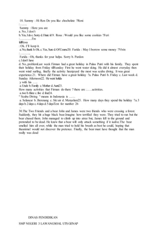 18. Sammy : Hi Ron Do you like chocholate ?Roni
:…….
Sammy : Here you are
a. No, I don’t
b.Yes, Idoc.Sorry d.Ihate it19. Rosa : Would you like some cookies ?Feri
:…………I’m
fullRosa
: Ok. I’ll keep it.
a.No,thank b.Ok.c.Yes, Sure d.OfCourse20. Farida : May I borrow some money ?Vivin
:………..
Farida : Oh, thanks for your helpa. Sorry b. Pardon
c.Idon’t have
d. No, problemLast week Firman had a great holiday in Pulau Putri with his family. They spent
their holiday from Friday tillSunday First he went water sking. He did it almost everyday then
went wind surfing, finally the activity heenjoyed the most was scuba diving. It was great
experience.21. Where did Firman have a great holiday ?a. Pulau Putri b. Friday c. Last week d.
Sunday Afternoon22. Hewent holida
y with his …..
a.Uncle b.Family c.Mother d.Aunt23.
How many activities that Firman do there ? there are ……activities.
a.two b.three c.five d.four24.
“ Scuba Diving “ means in Indonesia is ……
a. Selancar b. Berenang c. Ski air d. Menyelam25. How many days they spend the holiday ?a.3
days b.2days c.4days d.5daysText for number 26
–
30.The Two Friends and a bear John and James were two friends who were crossing a forest.
Suddenly, they hit a huge black bear.Imagine how terrified they were. They tried to run but the
bear chased them. John managed to climb up into atree but, James fell to the ground and
pretended to be dead. He knew that a bear will only attack something if it isalive.The bear
smelled him all over, while the man tried to hold his breath as best he could, hoping that
theanimal would not discover the pretence. Finally, the bear must have thought that the man
really was dead
DINAS PENDIDIKAN
SMP NEGERI 3 LAWANGSOAL UTS GENAP
 