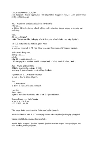 TAHUN PELAJARAN 2008/2009
Mata Pelajaran : Bahasa InggrisKelas : VII (Tujuh)Hari, tanggal : Selasa, 17 Maret 2009Waktu :
09.30-10.30 (60 menit)
1.
Rita. : What kinds of hobby are outdoor activitiesJohn
:They are….
a. fishing, biking b. playing billiard, plying cardc. collecting stamps, singing d. cooking and
gardening2.
Danny
:Do you ….Camping?
Anita :Yes, ofcourse. Ilike challenging tolive in the open air a. hate b.dislike c.not enjoy d.prefer 3.
Titto : Get me the racket and shuttlecock please Allan
:………
a. sorry do it yourself b. All right I hate youc. sure. Here you are d.Ok.Tomorrow morning4.
Andy :what is fishing?Ivan
:Fishing is an……
activity
tofind fish byastick string and…….
..Weput apreyonita. outdoor, food b. outdoor hook c. indoor food. d. indoor, hook5.
Rico : What is philatelist?Ella
:Philatelist is person who…..stamps for hobby
a.exchange b.gives and receives c.sells and buys d.collect6.
Mymother likes to…..to the radio very much
a. read b. show c. listen d. hear 7.
Ami
:…a picture ofacat
a. draws b. sees c. look at d. watches8.
I am thirty
.Iwant to drink….
a.plate of rice b.abarofchocolatec. aliter ofmilk d.a glass oficed tea9.
Dimas and Agam ……fond of camping
a. am b. is. c. be d. are
PETUNJUK UMUM:
1.
Tulis nama, kelas, nomor peserta, Anda pada lembar jawab.2.
Arsirlah atau hitamkan huruf A, B, C,danD yang menurut Anda merupakan jawaban yang palingtepat.3.
Gunakan pensil 2B, danpenghapus karet yang baik.4.
Apabila ingin mengganti jawaban hapuslah jawaban tersebut dengan karet penghapus dan
arsir/ hitamkan jawaban yang benar.
 