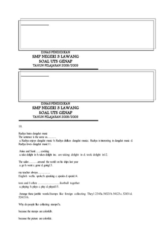 10.
Radtya hates dangdut music
The sentence is the same as………
a.Radtya enjoys dangdut music b.Radtya dislikes dangdut musicc. Radtya is interesting in dangdut music d.
Radtya loves dangdut music11.
Anisa and Santi …..cooking
a.take delight in b.takes delight inc. are taking delight in d. took delight in12.
The sailor……….around the world onhis ships last year
a.go b.went c.gone d.going13.
my teacher always………….
English wella. spokeb.speaking c.speaks d.speak14.
tom and I often …………………football together
a.playing b.plays c.play d.played15.
Arrange these jumble words.Stamps like foreign collecting They1 2345a.54321b.54123c. 52431d.
5241316.
Why dopeople like collecting stamps?a.
because the stamps arecolorfulb.
because the picture arecolorfulc.
 
