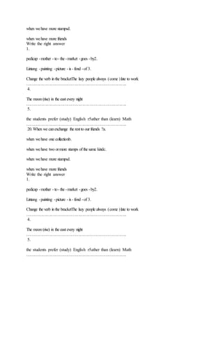 when wehave more stampsd.
when wehave more friends
Write the right answer
1.
pedicap -mother - to- the -market -goes -by2.
Lintang -painting -picture - is - fond -of 3.
Change the verb in the bracketThe lazy people always (come )late to work
……………………………………………………………….
4.
The moon (rise) in the east every night
……………………………………………………………….
5.
the students prefer (study) English r5ather than (learn) Math
……………………………………………………………….
20.When we canexchange the rest to our friends ?a.
when wehave one collectionb.
when wehave two ormore stamps of the same kindc.
when wehave more stampsd.
when wehave more friends
Write the right answer
1.
pedicap -mother - to- the -market -goes -by2.
Lintang -painting -picture - is - fond -of 3.
Change the verb in the bracketThe lazy people always (come )late to work
……………………………………………………………….
4.
The moon (rise) in the east every night
……………………………………………………………….
5.
the students prefer (study) English r5ather than (learn) Math
……………………………………………………………….
 