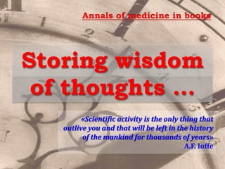 Storing wisdom
of thoughts …
«Scientific activity is the only thing that
outlive you and that will be left in the history
of the mankind for thousands of years»
A.F. Ioffe
Annals of medicine in books
 