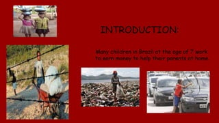 INTRODUCTION:
Many children in Brazil at the age of 7 work
to earn money to help their parents at home.
 