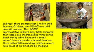 In Brazil, there are more than 7 million child
laborers. Of these, over 560,000 are child
domestic workers. The UNICEF
representative in Brazil, Gary Stahl, lamented
that "people see children selling things on the
beach during school hours and it seems
normal" in a country where he said there are
three millionchildren working, mainly in remote
rural areas of big cities and big stadiums.
 