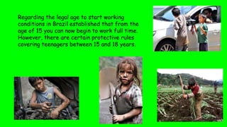 Regarding the legal age to start working
conditions in Brazil established that from the
age of 15 you can now begin to work full time.
However, there are certain protective rules
covering teenagers between 15 and 18 years.
 