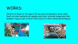 WORKS:
Children in Brasil at the age of 15 can work at:Domestic work, sellin
food in street markets,car washes and other informal ocupations that
doesen’t require alot of efort.That afects in their school performance.
 