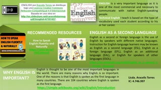 How to Speak
English Fluently and
Naturally
https://yotu.be/wT
OHZ2dHsU0
ENGLISH AS A SECOND LANGUAGE
English as a second or foreign language is the use of
English by speakers with different native languages.
Instruction for English-language learners may be known
as English as a second language (ESL), English as a
foreign language (EFL), English as an additional
language (EAL), or English for speakers of other
languages (ESOL).
https://en.wikipedia.org/wiki/English_as_a_second_o
r_foreign_language
English is thought to be one of the most important languages in
the world. There are many reasons why English is so important.
One of the reasons is that English is spoken as the first language in
many countries. There are 104 countries where English is spoken
as the first language.
https://simple.wikibooks.org/wiki/English/Introduction
WHY ENGLISH IS
IMPORTANT?
ENGLISH is a very important language as it is
one of the most commercial and necessary to
communicate with native English-speaking
people.
Technical English I teach is based on the type of
vocabulary used each student according to his
or her career.
 