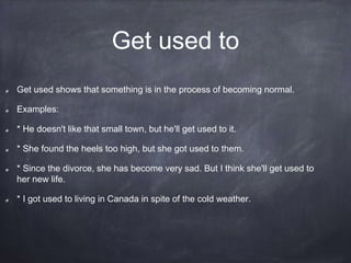 Get used to
Get used shows that something is in the process of becoming normal.
Examples:
* He doesn't like that small town, but he'll get used to it.
* She found the heels too high, but she got used to them.
* Since the divorce, she has become very sad. But I think she'll get used to
her new life.
* I got used to living in Canada in spite of the cold weather.
 