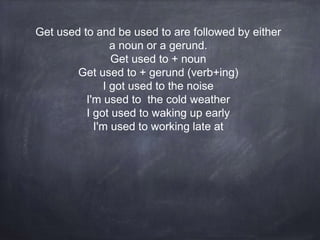 Get used to and be used to are followed by either
a noun or a gerund.
Get used to + noun
Get used to + gerund (verb+ing)
I got used to the noise
I'm used to the cold weather
I got used to waking up early
I'm used to working late at
 