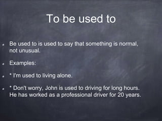 To be used to
Be used to is used to say that something is normal,
not unusual.
Examples:
* I'm used to living alone.
* Don't worry, John is used to driving for long hours.
He has worked as a professional driver for 20 years.
 