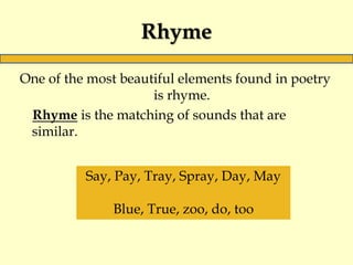 Rhyme
One of the most beautiful elements found in poetry
is rhyme.
Rhyme is the matching of sounds that are
similar.
Say, Pay, Tray, Spray, Day, May
Blue, True, zoo, do, too
 