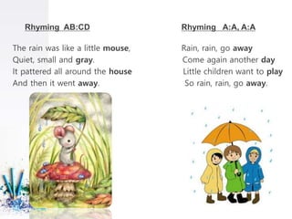Rhyming AB:CD Rhyming A:A, A:A
The rain was like a little mouse, Rain, rain, go away
Quiet, small and gray. Come again another day
It pattered all around the house Little children want to play
And then it went away. So rain, rain, go away.
 