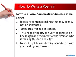How To Write a Poem ?
To write a Poem, You should understand these
Things
1. Ideas are contained in lines that may or may
not be sentences.
2. Lines are arranged in stanzas.
3. The shape of poetry can vary depending on
line length and the intent of the “Person who
is making this fun a reality”
4. Never forget to use rhyming sounds to make
your feelings expressed …
 