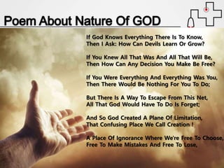 If God Knows Everything There Is To Know,
Then I Ask: How Can Devils Learn Or Grow?
If You Knew All That Was And All That Will Be,
Then How Can Any Decision You Make Be Free?
If You Were Everything And Everything Was You,
Then There Would Be Nothing For You To Do;
But There Is A Way To Escape From This Net,
All That God Would Have To Do Is Forget;
And So God Created A Plane Of Limitation,
That Confusing Place We Call Creation !
A Place Of Ignorance Where We're Free To Choose,
Free To Make Mistakes And Free To Lose,
 
