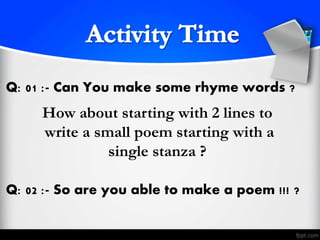 Q: 01 :- Can You make some rhyme words ?
Q: 02 :- So are you able to make a poem !!! ?
How about starting with 2 lines to
write a small poem starting with a
single stanza ?
 