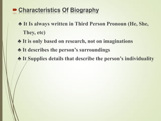 Characteristics Of Biography
♣ It Is always written in Third Person Pronoun (He, She,
They, etc)
♣ It is only based on research, not on imaginations
♣ It describes the person’s surroundings
♣ It Supplies details that describe the person’s individuality
 