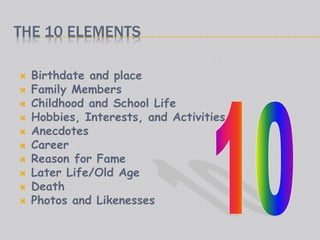 THE 10 ELEMENTS
 Birthdate and place
 Family Members
 Childhood and School Life
 Hobbies, Interests, and Activities
 Anecdotes
 Career
 Reason for Fame
 Later Life/Old Age
 Death
 Photos and Likenesses
 