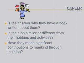 CAREER
 Is their career why they have a book
written about them?
 Is their job similar or different from
their hobbies and activities?
 Have they made significant
contributions to mankind through
their job?
 