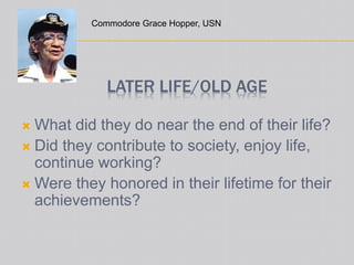 LATER LIFE/OLD AGE
 What did they do near the end of their life?
 Did they contribute to society, enjoy life,
continue working?
 Were they honored in their lifetime for their
achievements?
Commodore Grace Hopper, USN
 