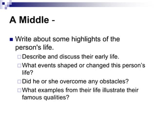 A Middle -
 Write about some highlights of the
person's life.
Describe and discuss their early life.
What events shaped or changed this person’s
life?
Did he or she overcome any obstacles?
What examples from their life illustrate their
famous qualities?
 