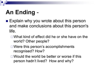 An Ending -
 Explain why you wrote about this person
and make conclusions about this person's
life.
What kind of effect did he or she have on the
world? Other people?
Were this person’s accomplishments
recognised? How?
Would the world be better or worse if this
person hadn’t lived? How and why?
 