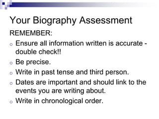 Your Biography Assessment
REMEMBER:
o Ensure all information written is accurate -
double check!!
o Be precise.
o Write in past tense and third person.
o Dates are important and should link to the
events you are writing about.
o Write in chronological order.
 