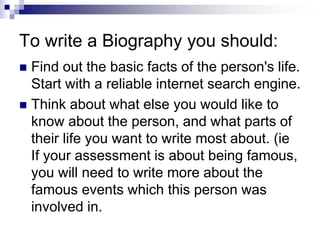 To write a Biography you should:
 Find out the basic facts of the person's life.
Start with a reliable internet search engine.
 Think about what else you would like to
know about the person, and what parts of
their life you want to write most about. (ie
If your assessment is about being famous,
you will need to write more about the
famous events which this person was
involved in.
 