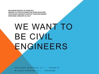 BOLIVARIAN REPUBLIC OF VENEZUELA
MINISTRY OF POPULAR POWER FOR HIGHER EDUCATION
POLYTECHNIC UNIVERSITY INSTITUTE "SANTIAGO MARIÑO"
MARACAIBO, FEBRUARY 20, 2017
WE WANT TO
BE CIVIL
ENGINEERS
D O U L G A S S A N D O V A L C . I . – 1 3 0 0 6 0 1 5
W I L G E N C O R O N E L C . I . - 2 6 5 2 9 9 8 6
 