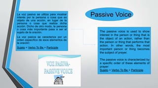 Passive VoiceLa voz pasiva se utiliza para mostrar
interés por la persona o cosa que es
objeto de una acción, en lugar de la
persona o cosa que realiza dicha
acción. Dicho de otro modo, la persona
o cosa más importante pasa a ser el
sujeto de la oración.
La voz pasiva se caracteriza por un
orden específico de esos elementos de
la oración:
Sujeto + Verbo To Be + Participle
The passive voice is used to show
interest in the person or thing that is
the object of an action, rather than
the person or thing that performs that
action. In other words, the most
important person or thing becomes
the subject of prayer.
The passive voice is characterized by
a specific order of these elements of
prayer:
Sujeto + Verbo To Be + Participle
 