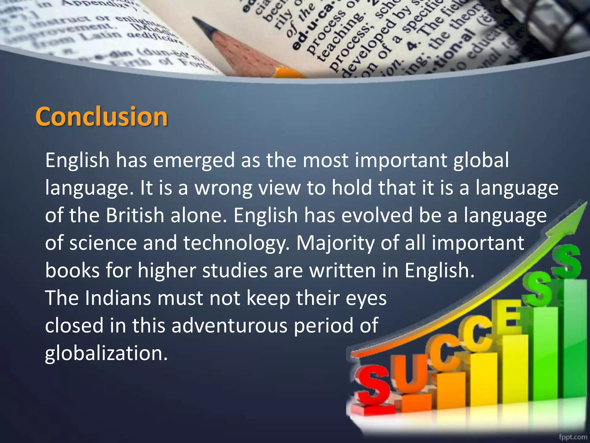 Conclusion
English has emerged as the most important global
language. It is a wrong view to hold that it is a language
of the British alone. English has evolved be a language
of science and technology. Majority of all important
books for higher studies are written in English.
The Indians must not keep their eyes
closed in this adventurous period of
globalization.
 
