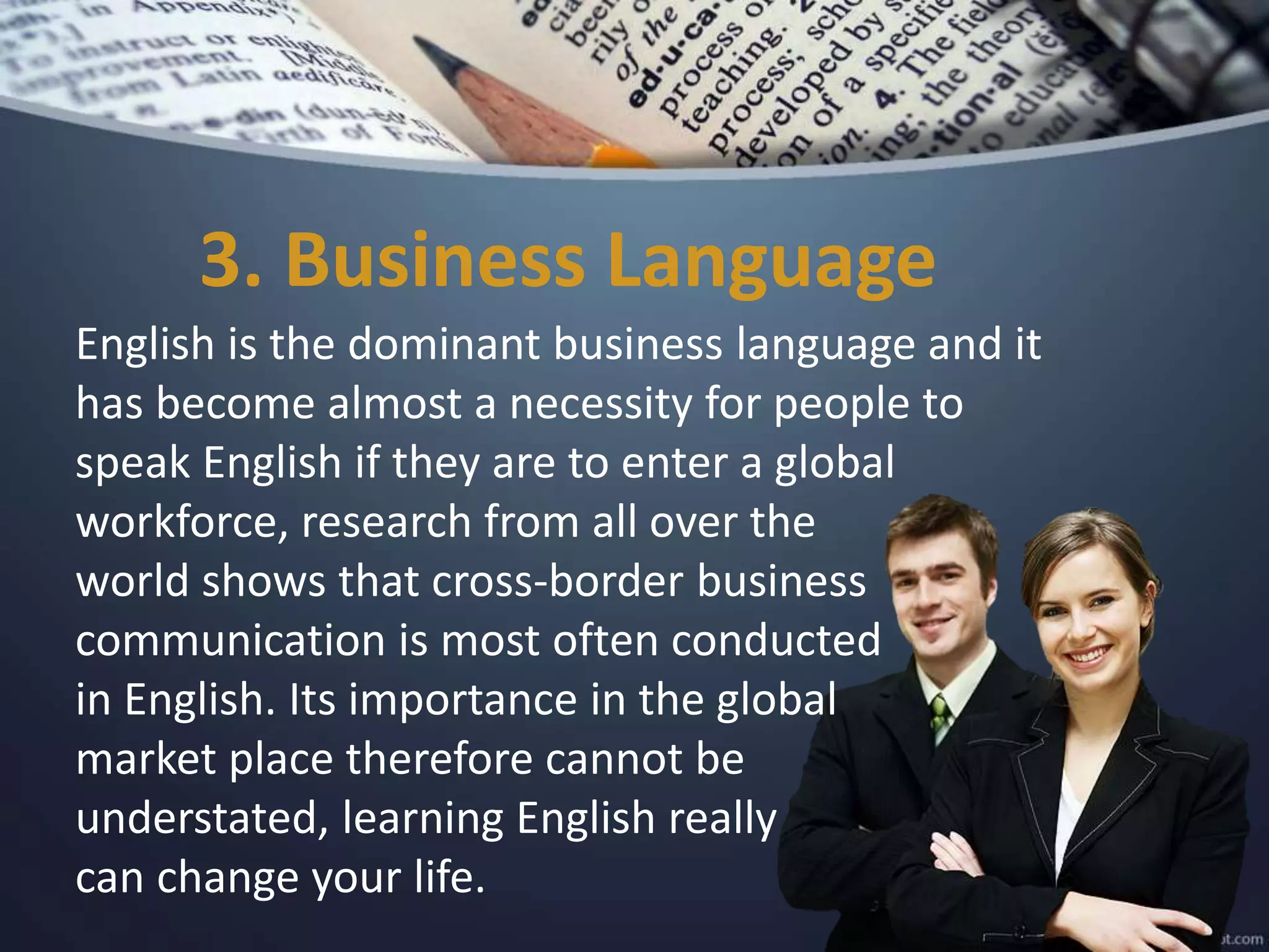 3. Business Language
English is the dominant business language and it
has become almost a necessity for people to
speak English if they are to enter a global
workforce, research from all over the
world shows that cross-border business
communication is most often conducted
in English. Its importance in the global
market place therefore cannot be
understated, learning English really
can change your life.
 