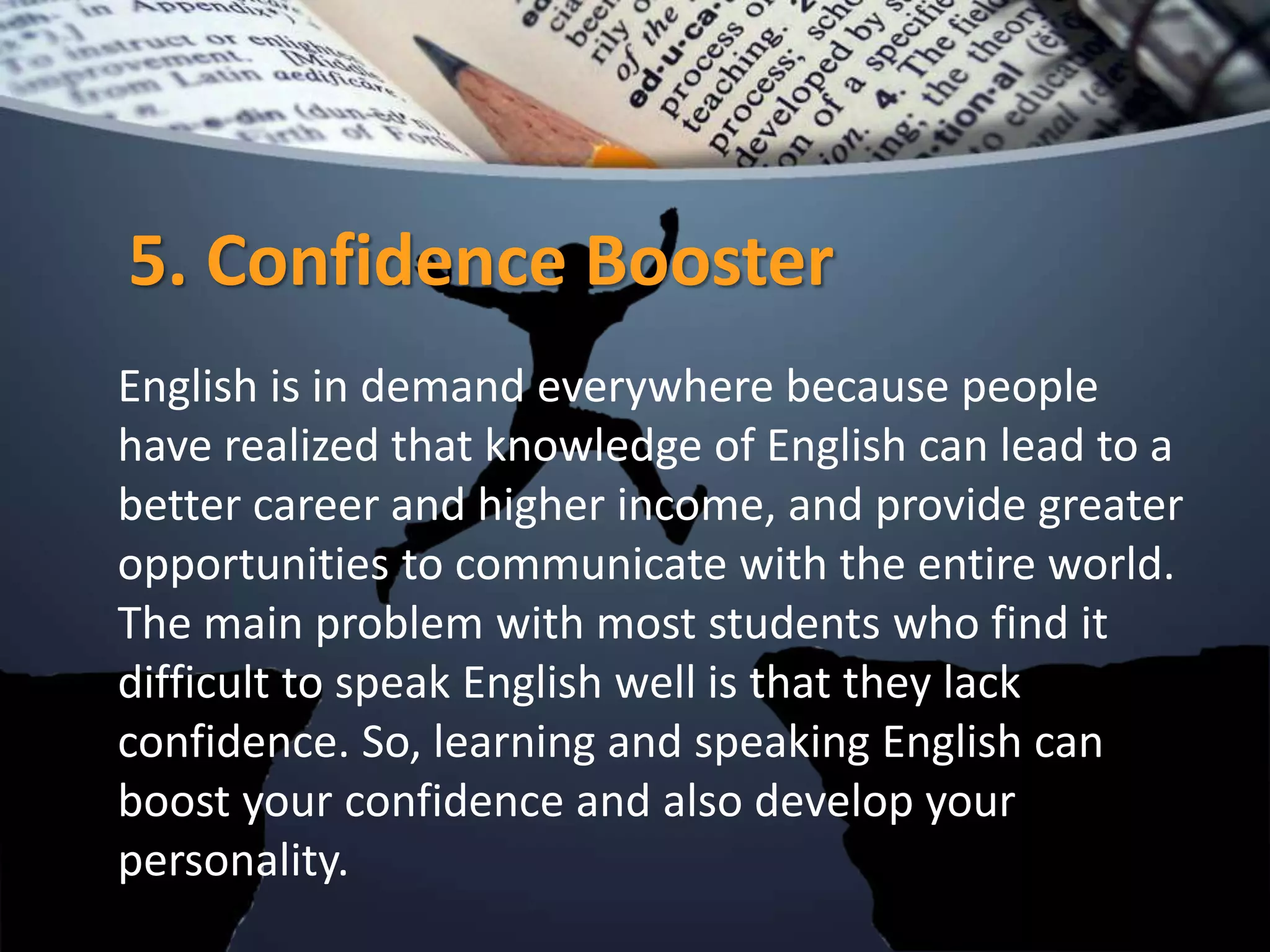 5. Confidence Booster
English is in demand everywhere because people
have realized that knowledge of English can lead to a
better career and higher income, and provide greater
opportunities to communicate with the entire world.
The main problem with most students who find it
difficult to speak English well is that they lack
confidence. So, learning and speaking English can
boost your confidence and also develop your
personality.
 