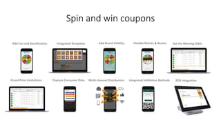 Spin and win coupons
Add Fun and Gamification Integrated Templates Add Brand Visibilty Flexible Retries & Resets Set the Winning Odds
Grand Prize Limitations Capture Consumer Data Multi-channel Distribution Integrated Validation Methods POS Integration
 