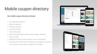 Mobile coupon directory
Our mobile coupon directory includes
• User registration (optional)
• Payment integrations
• Sorting by categories
• Search functionality
• Sort by GPS location
• Coupon sharing through Facebook, Twitter, Google+, Whatsapp
viber, and skype
• Manage the directory coupons through an easy-to-use platform
• Advanced customer permissions and subaccounts to give your customers
access to vieuw coupon statics or update their own offers
 
