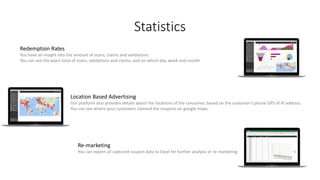 Statistics
Redemption Rates
You have an insight into the amount of scans, claims and validations.
You can see the exact total of scans, validations and claims, and on which day, week and month
Location Based Advertising
Our platform also provides details about the locations of the consumer, based on the customer’s phone GPS of IP address.
You can see where your customers claimed the coupons on google maps;
Re-marketing
You can export all captured coupon data to Excel for further analysis or re-marketing.
 