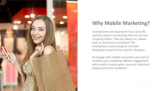 Why Mobile Marketing?
Smartphones are important in our daily life
and they have an increasing influence on our
shopping habits. They are always on, always
with us and always connected. The
smartphone is becoming the ultimate
shopping companion for smarter shoppers.
To engage with mobile consumers you have to
mobilize your marketing. Mobile engagement
with mobile coupons gives new and important
opportunities for marketers!
 