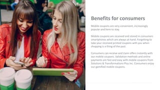 Benefits for consumers
Mobile coupons are very convenient, increasingly
popular and here to stay.
Mobile coupons are received and stored in consumers
smartphones which are always at hand. Forgetting to
take your received printed coupons with you when
shopping is a thing of the past.
Consumers can receive and claim offers instantly with
our mobile coupons. Validation methods and online
payments are fast and easy with mobile coupons from
Solutions & Transformations Plus Inc. Consumers enjoy
our gamified mobile coupons.
 