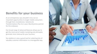 Benefits for your business
As an entrepreneur you shouldn't miss out on
important opportunities to target mobile consumers
through their smartphones. Solutions &
Transformations Plus Inc is your ideal business partner
for this endeavor.
Our broad range of advanced features allows you to
get the most out of mobile marketing and ultimately
generate more revenue for your business.
Our platform is also a great tool for collecting lots of
valuable customer information in a manageable way.
 