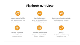 Platform overview
Mobile coupon builder
Build advanced coupons with
our mobile coupon builder.
Gamified coupons
Ad fun and engagement to your
mobile marketing campaigns.
Coupon distribution methods
Distribute across all marketing
channels.
Coupon validation
Integrated coupon
validation methods.
Coupon POS integration
Integrate our coupons directly
into your POS system.
Statistics
Monitor your mobile marketing
campaign real-time.
 