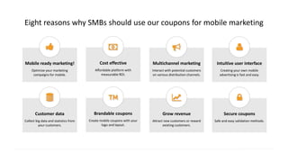 Eight reasons why SMBs should use our coupons for mobile marketing
Multichannel marketing
Interact with potential customers
on various distribution channels.
Mobile ready marketing!
Optimize your marketing
campaigns for mobile.
Cost effective
Affordable platform with
measurable ROI.
Intuitive user interface
Creating your own mobile
advertising is fast and easy.
Grow revenue
Attract new customers or reward
existing customers.
Customer data
Collect big data and statistics from
your customers.
Brandable coupons
Create mobile coupons with your
logo and layout.
Secure coupons
Safe and easy validation methods.
 
