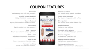 COUPON FEATURES
Social login
Require a social login from your customers.
Scratch & win and Spin wheel
Add gamification to your campaigns.
Share on Facebook
Require your customers to share on Facebook.
Data capture
Capture big data from your customers.
Make a payment
Require your customers to make a payment.
Watch a video
Require your customers to watch a video.
Install an app
Require your customers to install an app.
Multiple validation locations
Add unlimited validation locations.
Mobile wallet integration
Our coupons integrate in mobile wallets.
Sharing options
Our coupons can be shared in many ways.
Redirection button
Redirect to your webshop.
On mobile device validation
Use built-in methods for coupon validation.
Barcodes integration
Scan barcodes at the check-out.
Flexible save options
Our coupons can be saved in many ways.
Terms and conditions
Include your terms and conditions.
Flexible expiration counters
Add time or date restrictions to the coupons.
 