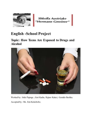 English -School Project
Topic: How Teens Are Exposed to Drugs and
Alcohol
Worked by : Irida Pajenga , Geri Kadiu, Hyjnor Kaleci, Geraldo Beshku.
Accepted by : Ms. Emi Kokobobo.
 