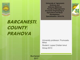 University professor: Frumuselu
Mihai
Student: Lupea Cristian Ionut
Group 8313
University of Agronomic
Sciences and
Veterany Medicine
Faculty of Management,
Economic Engineering in
Agriculture and Rural
Development
Specialization: I.M.A.P.A.
BARCANESTI,
COUNTY:
PRAHOVA
Bucharest
2017
 