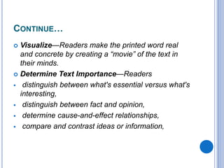 CONTINUE…
 Visualize—Readers make the printed word real
and concrete by creating a “movie” of the text in
their minds.
 Determine Text Importance—Readers
 distinguish between what's essential versus what's
interesting,
 distinguish between fact and opinion,
 determine cause-and-effect relationships,
 compare and contrast ideas or information,
 