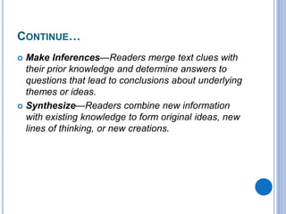 CONTINUE…
 Make Inferences—Readers merge text clues with
their prior knowledge and determine answers to
questions that lead to conclusions about underlying
themes or ideas.
 Synthesize—Readers combine new information
with existing knowledge to form original ideas, new
lines of thinking, or new creations.
 