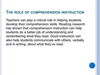 THE ROLE OF COMPREHENSION INSTRUCTION
Teachers can play a critical role in helping students
develop their comprehension skills. Reading research
has shown that comprehension instruction can help
students do a better job of understanding and
remembering what they read. Good instruction can
also help students communicate with others, verbally
and in writing, about what they’ve read.
 