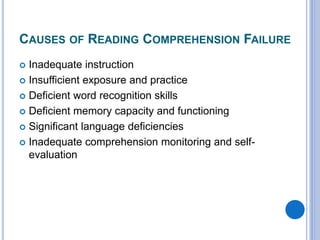 CAUSES OF READING COMPREHENSION FAILURE
 Inadequate instruction
 Insufficient exposure and practice
 Deficient word recognition skills
 Deficient memory capacity and functioning
 Significant language deficiencies
 Inadequate comprehension monitoring and self-
evaluation
 