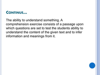 CONTINUE…
The ability to understand something. A
comprehension exercise consists of a passage upon
which questions are set to test the students ability to
understand the content of the given text and to infer
information and meanings from it.
 