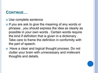 CONTINUE…
 Use complete sentence
 If you are ask to give the meaning of any words or
phrases , you should express the idea as clearly as
possible in your own words . Certain words require
the kind if definition that is given in a dictionary .
Take care to frame the definition in conformity with
the part of speech.
 Have a clear and logical thought process. Do not
clutter your brain with unnecessary and irrelevant
thoughts and details.
 